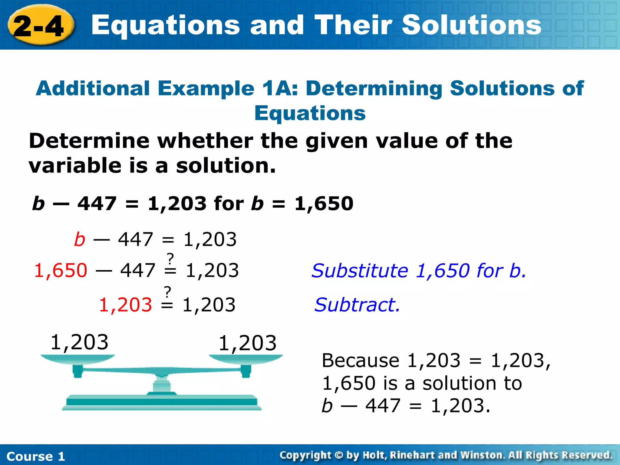 2-4 Equations and Their Solutions

   Additional Example 1A: Determining Solutions of
                       Equations
  Determine whether the given value of the
  variable is a solution.
   b — 447 = 1,203 for b = 1,650
           b — 447 = 1,203
                   ?
   1,650 — 447 = 1,203          Substitute 1,650 for b.
                   ?
             1,203 = 1,203      Subtract.

     1,203              1,203
                                 Because 1,203 = 1,203,
                                 1,650 is a solution to
                                 b — 447 = 1,203.

Course 1
 