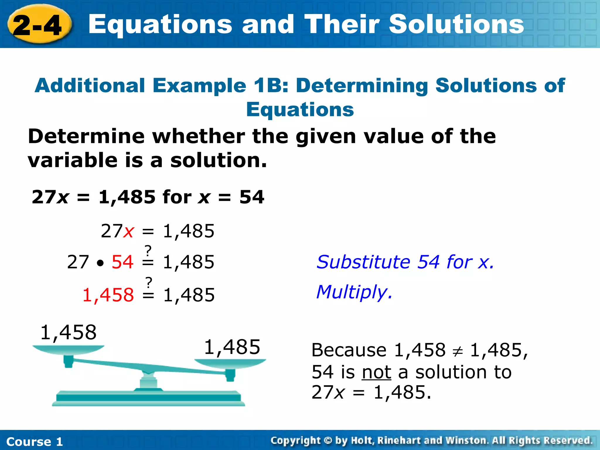 2-4 Equations and Their Solutions

   Additional Example 1B: Determining Solutions of
                       Equations
  Determine whether the given value of the
  variable is a solution.
   27x = 1,485 for x = 54
              27x = 1,485
                  ?
           27 • 54 = 1,485      Substitute 54 for x.
                  ?
            1,458 = 1,485       Multiply.

    1,458
                        1,485   Because 1,458 ≠ 1,485,
                                54 is not a solution to
                                27x = 1,485.

Course 1
 