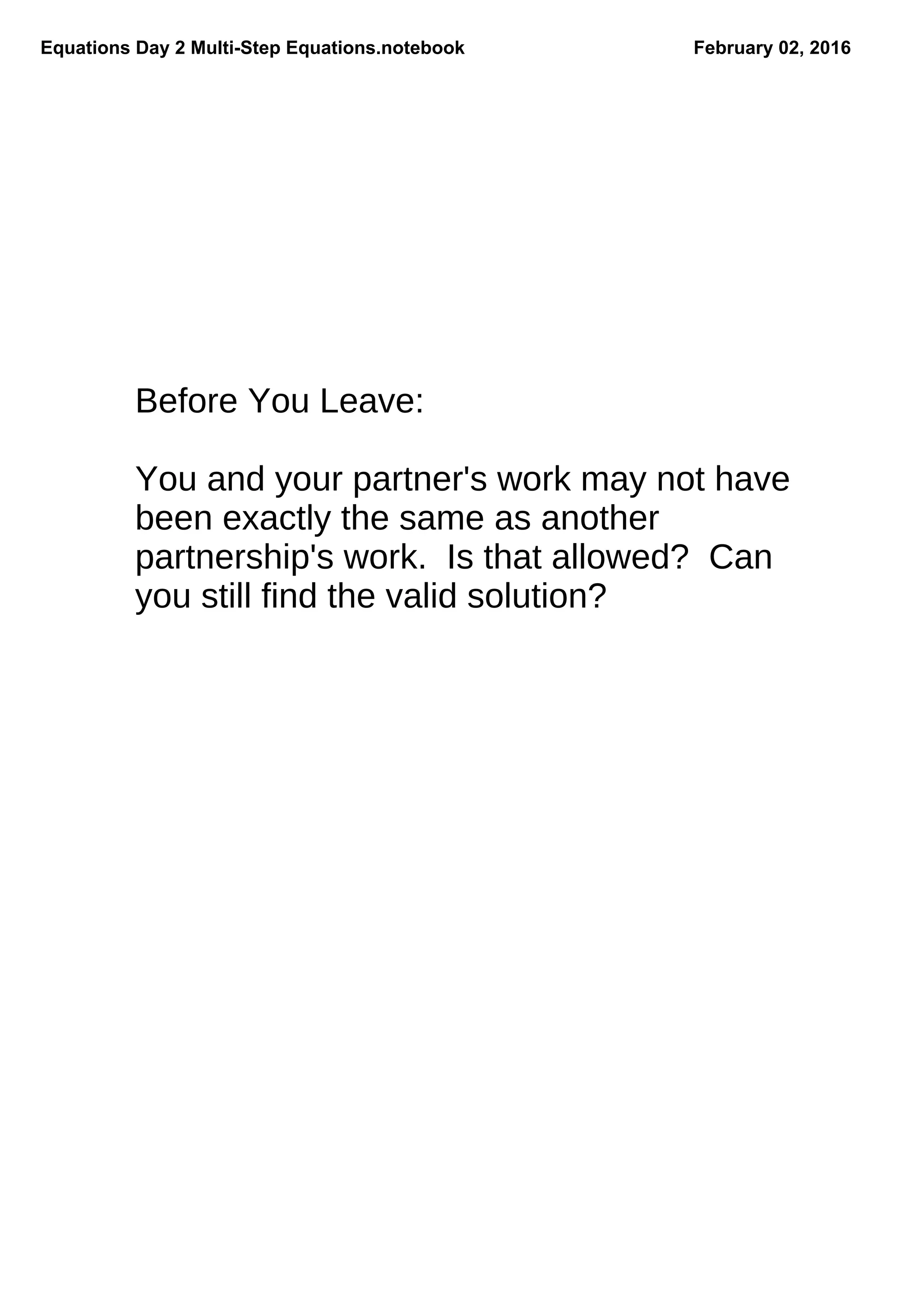 Equations Day 2 MultiStep Equations.notebook February 02, 2016
Before You Leave:
You and your partner's work may not have
been exactly the same as another
partnership's work. Is that allowed? Can
you still find the valid solution?