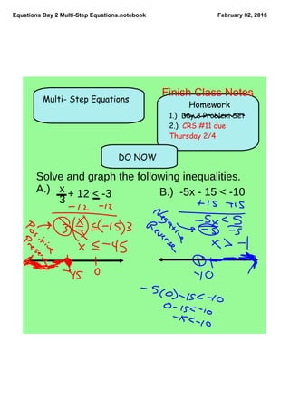 Equations Day 2 Multi­Step Equations.notebook February 02, 2016
DO NOW
Multi- Step Equations
Homework
1.) Day 3 Problem Set
2.) CRS #11 due
Thursday 2/4
Solve and graph the following inequalities.
A.) x
3
+ 12 < -3 B.) -5x - 15 < -10
Finish Class Notes
 