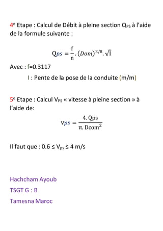 4e Etape : Calcul de Débit à pleine section QPS à l’aide
de la formule suivante :
Q 𝑝𝑠 =
f
n
. ( 𝐷𝑜𝑚)3/8
. √I
Avec : f=0.3117
I : Pente de la pose de la conduite (m/m)
5e Etape : Calcul VPS « vitesse à pleine section » à
l’aide de:
v 𝑝𝑠 =
4. Qps
π. Dcom2
Il faut que : 0.6 ≤ Vps ≤ 4 m/s
Hachcham Ayoub
TSGT G : B
Tamesna Maroc
 