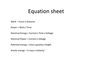 Equation sheet Work  = Force x Distance Power = Work / Time Electrical Energy = Current x Time x Voltage Electrical Power = Current x Voltage Potential energy = mass x gravity x height Kinetic energy = ½ mass x Velocity  2 