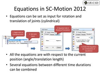 Equations in SC-Motion 2012
• Equations can be set as input for rotation and
  translation of joints (cylindrical)
                                        3. Equation tab in
                                       Rotation/Translation
    1. Right click on
    Cylindrical Joint   2. Set Joint
                           Input




                                                              4. Enter the Equation
                                                               (or combination of
                                                                    equations)

• All the equations are with respect to the current
  position (angle/translation length)
• Several equations between different time durations
  can be combined
 