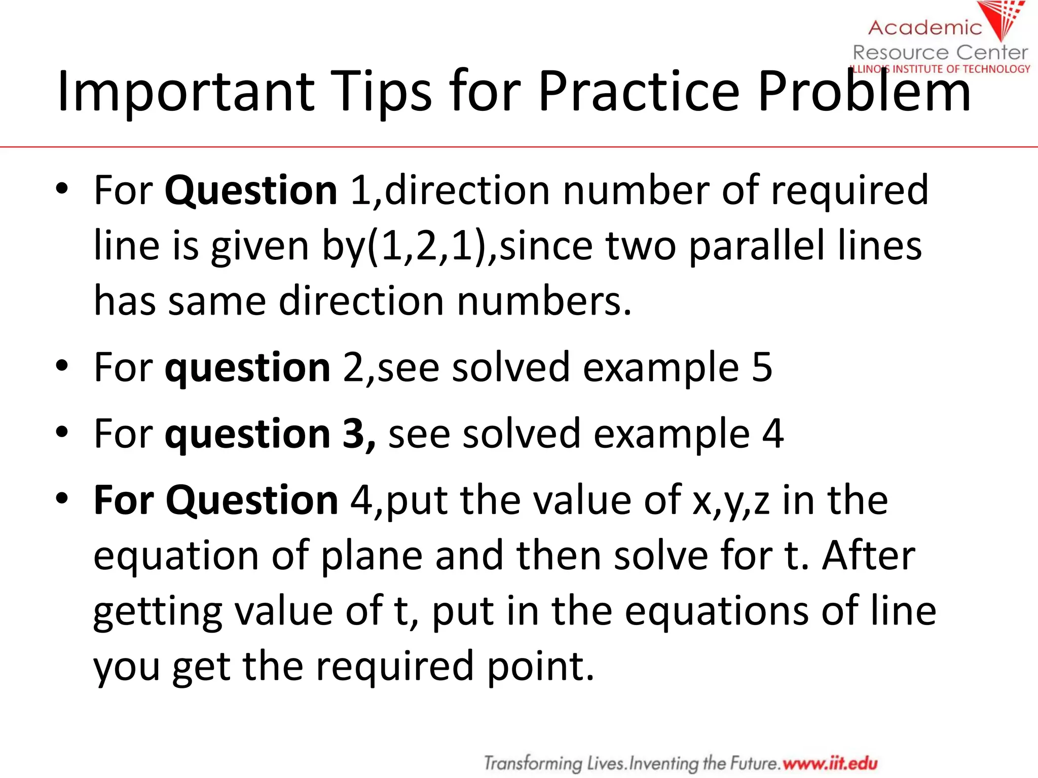 Important Tips for Practice Problem
• For Question 1,direction number of required
line is given by(1,2,1),since two parallel lines
has same direction numbers.
• For question 2,see solved example 5
• For question 3, see solved example 4
• For Question 4,put the value of x,y,z in the
equation of plane and then solve for t. After
getting value of t, put in the equations of line
you get the required point.
 