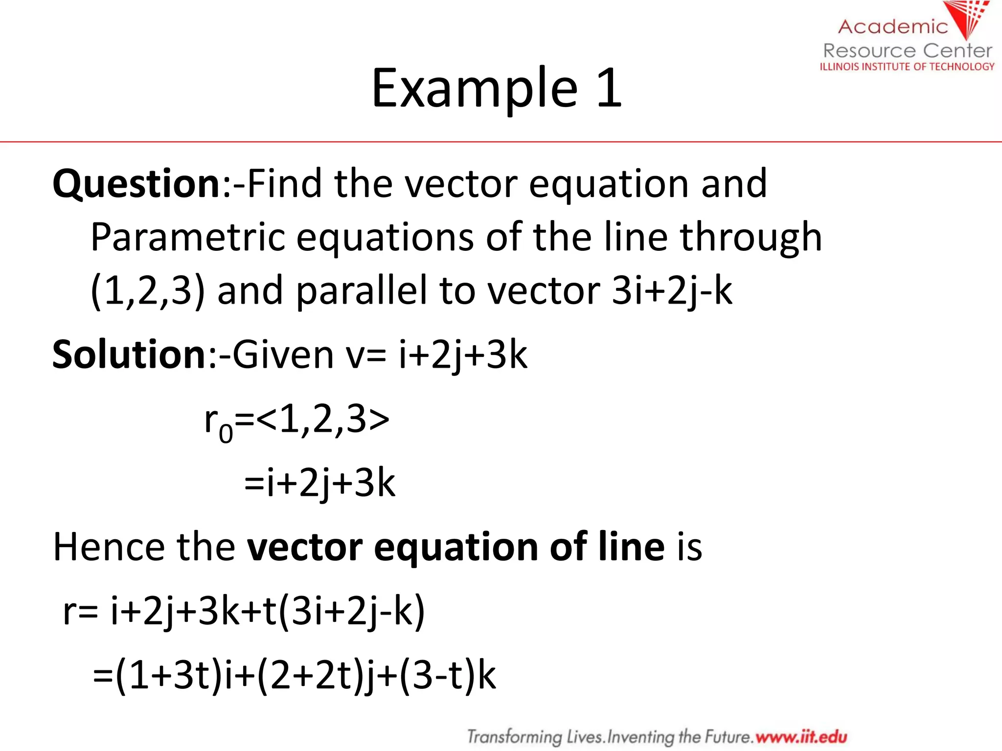 Example 1
Question:-Find the vector equation and
Parametric equations of the line through
(1,2,3) and parallel to vector 3i+2j-k
Solution:-Given v= i+2j+3k
r0=<1,2,3>
=i+2j+3k
Hence the vector equation of line is
r= i+2j+3k+t(3i+2j-k)
=(1+3t)i+(2+2t)j+(3-t)k
 