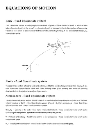 EQUATIONS OF MOTION
Body - fixed Coordinate system
Thus coordinate system is having origin at the center of gravity of the aircraft in which x- axis has been
taken along the length of the aircraft i.e. along the length of fuselage in the airplane’s plane of symmetry;
y-axis has been taken as perpendicular to the aircraft’s plane of symmetry. It has been denoted as (xb, yb,
zb) as shown below.
Earth - fixed Coordinate system
This coordinate system is fixed to Earth and with respect to this coordinate system aircraft is moving. It is a
fixed frame and coordinates on Earth with x-axis pointing north, y-axis pointing east and z-axis pointing
downwards. It is denoted as (xf, yf, zf) as shown above.
Atmosphere - fixed Coordinate system
This coordinate system is always parallel to Earth – Fixed Coordinate system which moves at a constant
velocity relative to Earth – Fixed Coordinate system. When t = 0, then Atmosphere – fixed Coordinate
system coincides with Earth – Fixed Coordinate system.
Here, Velocity of the body – fixed frame relative to the Earth – fixed coordinate frame which is also
known as ground speed i.e. speed of aircraft with respect to the ground.
V Velocity of the body – fixed frame relative to the atmosphere – fixed coordinate frame which is also
known as air speed.
Vw velocity of the atmosphere relative to the Earth which is also known as wind speed.
 