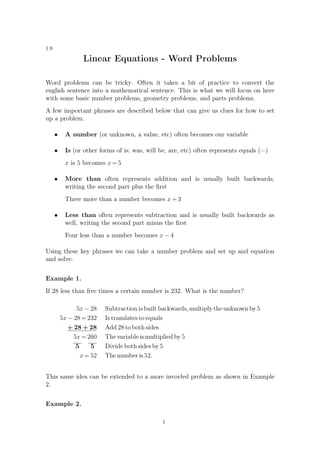 1.8
Linear Equations - Word Problems
Word problems can be tricky. Often it takes a bit of practice to convert the
english sentence into a mathematical sentence. This is what we will focus on here
with some basic number problems, geometry problems, and parts problems.
A few important phrases are described below that can give us clues for how to set
up a problem.
• A number (or unknown, a value, etc) often becomes our variable
• Is (or other forms of is: was, will be, are, etc) often represents equals (=)
x is 5 becomes x = 5
• More than often represents addition and is usually built backwards,
writing the second part plus the ﬁrst
Three more than a number becomes x + 3
• Less than often represents subtraction and is usually built backwards as
well, writing the second part minus the ﬁrst
Four less than a number becomes x − 4
Using these key phrases we can take a number problem and set up and equation
and solve.
Example 1.
If 28 less than ﬁve times a certain number is 232. What is the number?
5x − 28 Subtraction is built backwards, multiply the unknown by 5
5x − 28 = 232 Is translates to equals
+ 28 + 28 Add 28 to both sides
5x = 260 The variable is multiplied by 5
5 5 Divide both sides by 5
x = 52 The number is 52.
This same idea can be extended to a more invovled problem as shown in Example
2.
Example 2.
1
 