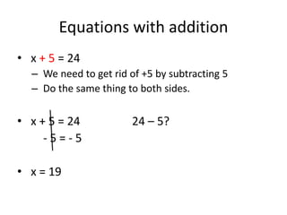 Equations with addition
• x + 5 = 24
  – We need to get rid of +5 by subtracting 5
  – Do the same thing to both sides.

• x + 5 = 24            24 – 5?
     -5=-5

• x = 19
 
