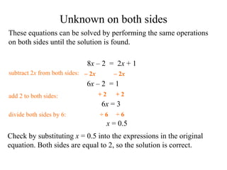 These equations can be solved by performing the same operations on both sides until the solution is found. Check by substituting  x  = 0.5 into the expressions in the original equation .  Both sides are equal to 2, so the solution is correct. 6 x   – 2  = 1 add 2 to  both sides: divide  both sides by 6: x  = 0.5 6 x  =  3 subtract 2 x  from  both sides: Unknown on both sides 8 x   – 2  =  2 x  + 1 + 2 + 2 ÷ 6 ÷ 6 –  2 x –  2 x 