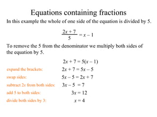 In this example the whole of one side of the equation is divided by 5. To remove the 5 from the denominator we multiply both sides of the equation by 5. 2 x  + 7 = 5( x   – 1) swap sides: 5 x   – 5  = 2 x  + 7  add 5 to both sides: 3 x   – 5   = 7 subtract 2 x  from both sides: 3 x  = 12 divide both sides by 3: x  = 4 expand the brackets: 2 x  + 7 = 5 x   – 5   Equations containing fractions 2 x  + 7 5 =  x   – 1   