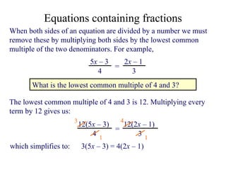 When both sides of an equation are divided by a number we must remove these by multiplying both sides by the lowest common multiple of the two denominators. For example,  What is the lowest common multiple of 4 and 3? The lowest common multiple of 4 and 3 is 12. Multiplying every term by 12 gives us: 3 1 4 1 which simplifies to:  3( 5 x   –  3) = 4(2 x   –  1) Equations containing fractions 5 x   –  3 4 = 2 x   –  1 3 12(5 x   –  3) 4 = 12(2 x   –  1) 3 