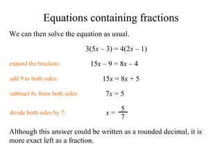 We can then solve the equation as usual. 3( 5 x   –  3) = 4(2 x   –  1) expand the brackets: 1 5 x   –  9 = 8 x   –  4 add 9 to both sides: 1 5 x  = 8 x   + 5 subtract 8 x  from both sides: 7 x  =  5 divide both sides by 7: Although this answer could be written as a rounded decimal, it is more exact left as a fraction. Equations containing fractions x  = 5 7 