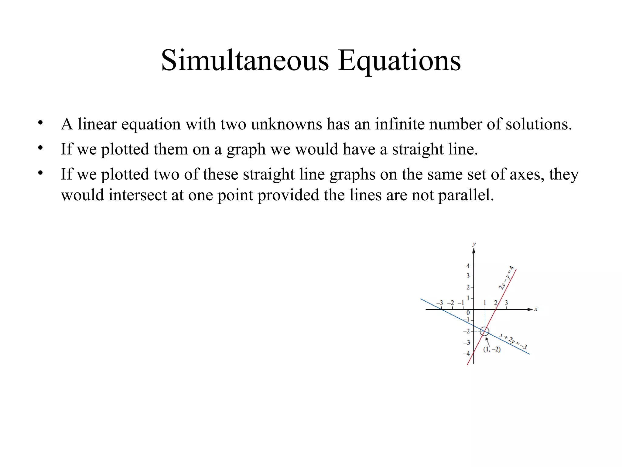 Simultaneous Equations A linear equation with two unknowns has an infinite number of solutions. If we plotted them on a graph we would have a straight line. If we plotted two of these straight line graphs on the same set of axes, they would intersect at one point provided the lines are not parallel. 