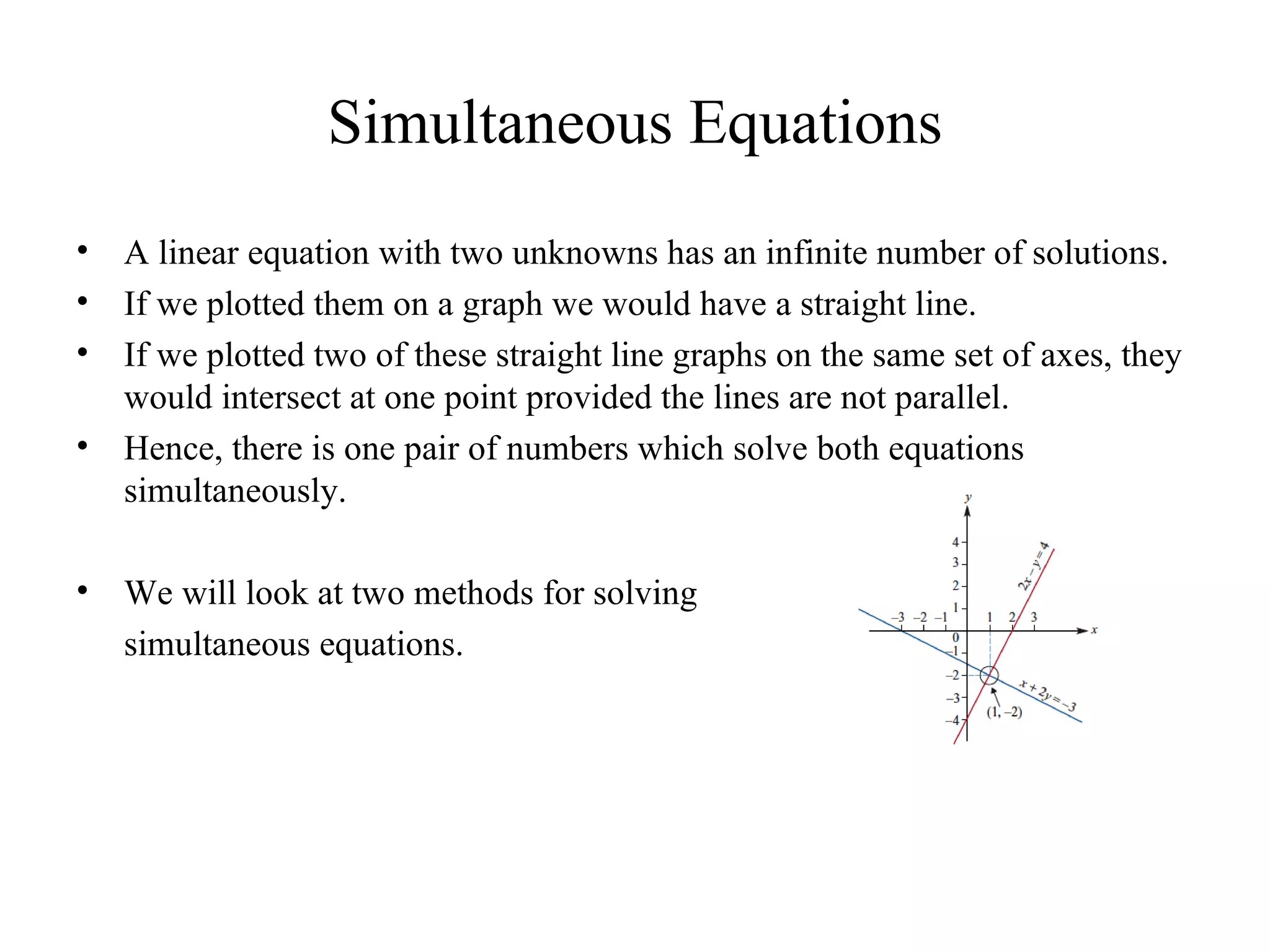 Simultaneous Equations A linear equation with two unknowns has an infinite number of solutions. If we plotted them on a graph we would have a straight line. If we plotted two of these straight line graphs on the same set of axes, they would intersect at one point provided the lines are not parallel. Hence, there is one pair of numbers which solve both equations simultaneously. We will look at two methods for solving  simultaneous equations. 