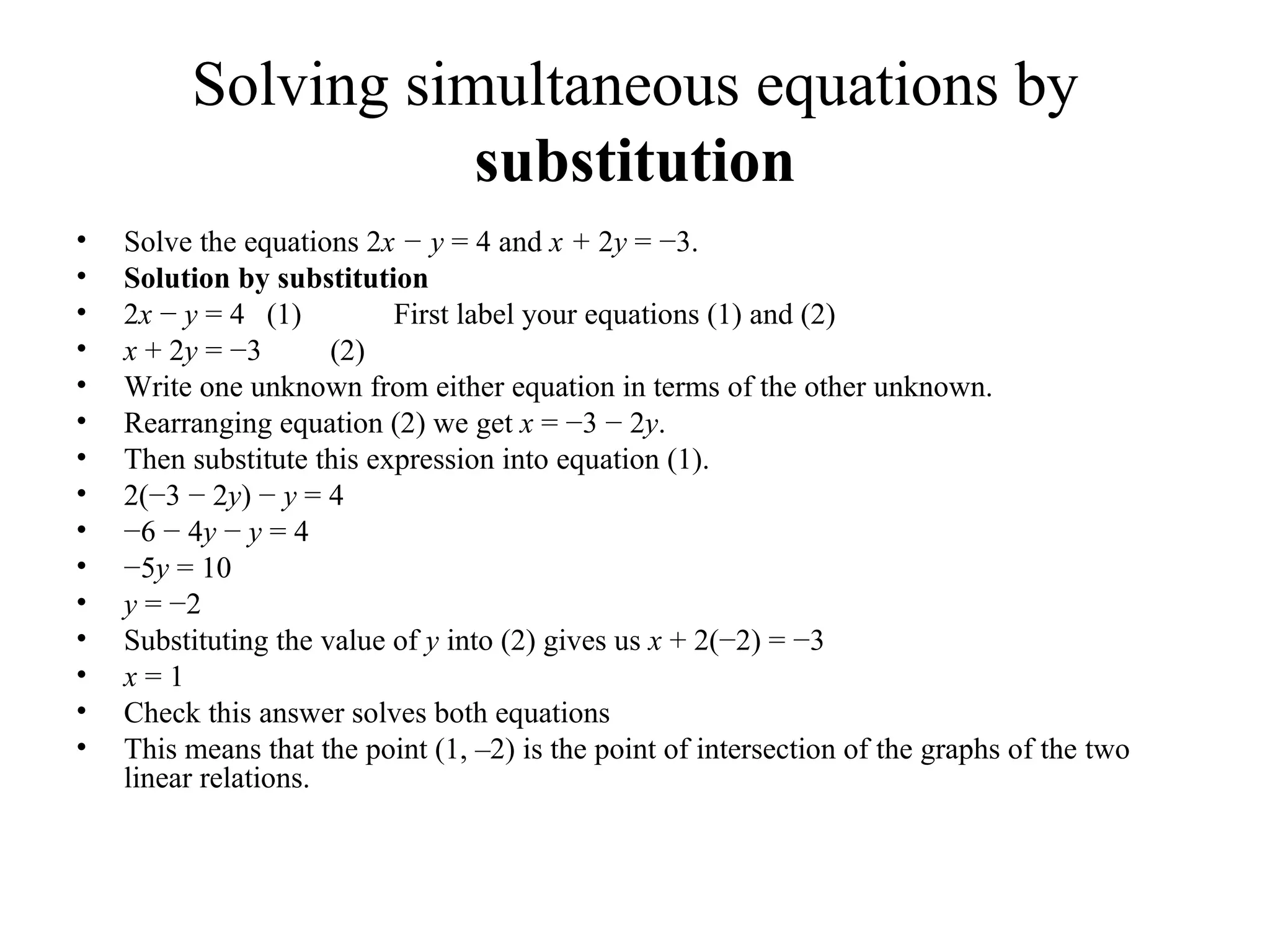 Solving simultaneous equations by  substitution Solve the equations 2 x − y  = 4 and  x +  2 y  = −3. Solution   b y substitution 2 x  −  y  = 4  (1) First label your equations (1) and (2) x  + 2 y  = −3  (2) Write one unknown from either equation in terms of the other unknown. Rearranging equation (2) we get  x  = −3 − 2 y . Then substitute this expression into equation (1). 2(−3 − 2 y ) −  y  = 4 − 6 − 4 y  −  y  = 4 − 5 y  = 10 y  = −2 Substituting the value of  y  into (2) gives us  x  + 2(−2) = −3 x  = 1 Check this answer solves both equations This means that the point (1, –2) is the point of intersection of the graphs of the   two linear relations. 