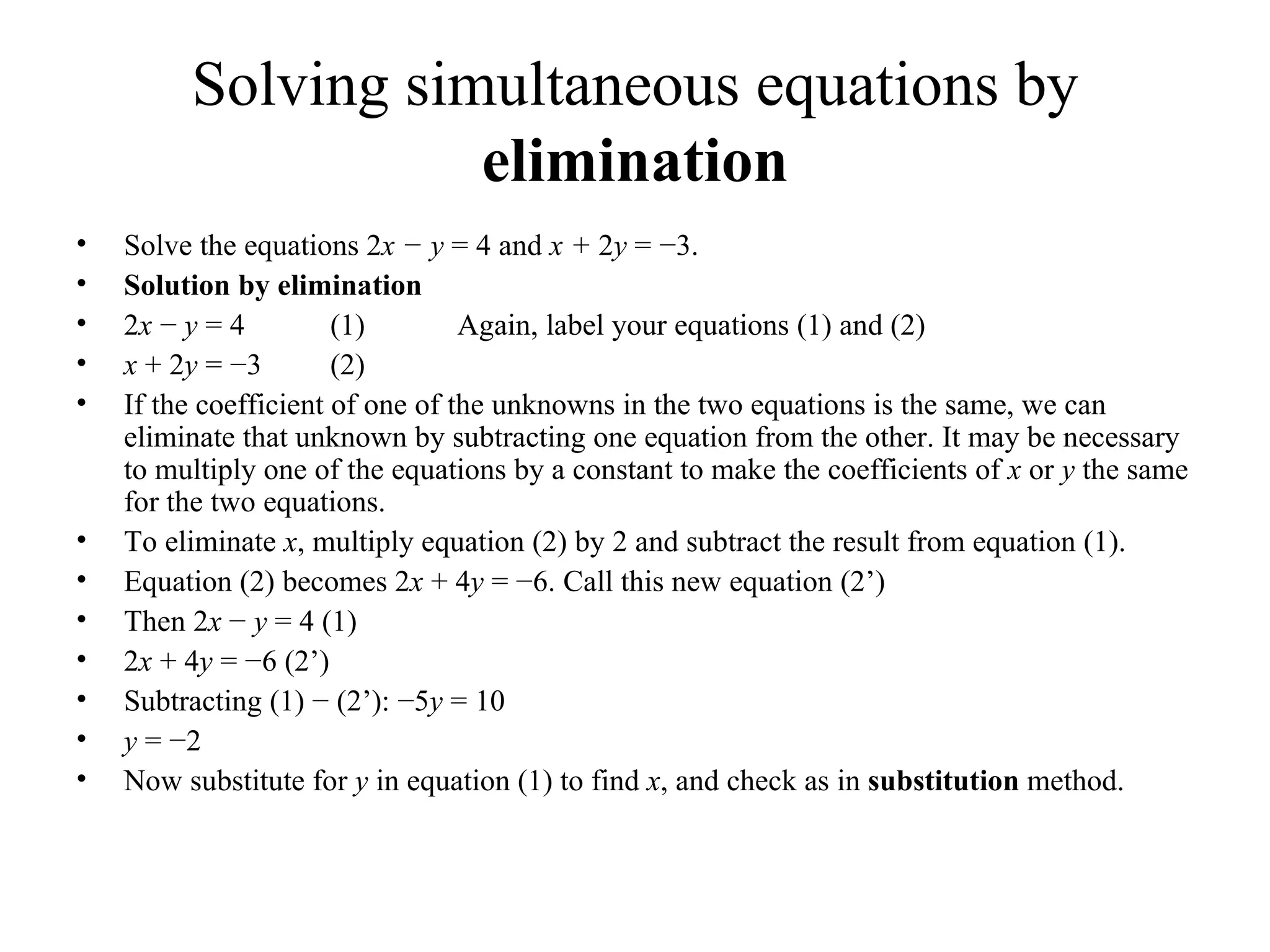 Solving simultaneous equations by  elimination Solve the equations 2 x − y  = 4 and  x +  2 y  = −3. Solution   b y elimination 2 x  −  y  = 4  (1) Again, label your equations (1) and (2) x  + 2 y  = −3  (2) If the coefficient of one of the unknowns in the two equations is the same, we can   eliminate that unknown by subtracting one equation from the other. It may be   necessary to multiply one of the equations by a constant to make the coefficients of   x  or  y  the same for the two equations. To eliminate  x , multiply equation (2) by 2 and subtract the result from equation (1). Equation (2) becomes 2 x  + 4 y  = −6. Call this new equation (2’) Then 2 x  −  y  = 4 (1) 2 x  + 4 y  = −6 (2’) Subtracting (1) − (2’): −5 y  = 10 y  = −2 Now substitute for  y  in equation (1) to find  x , and check as in  substitution  method. 