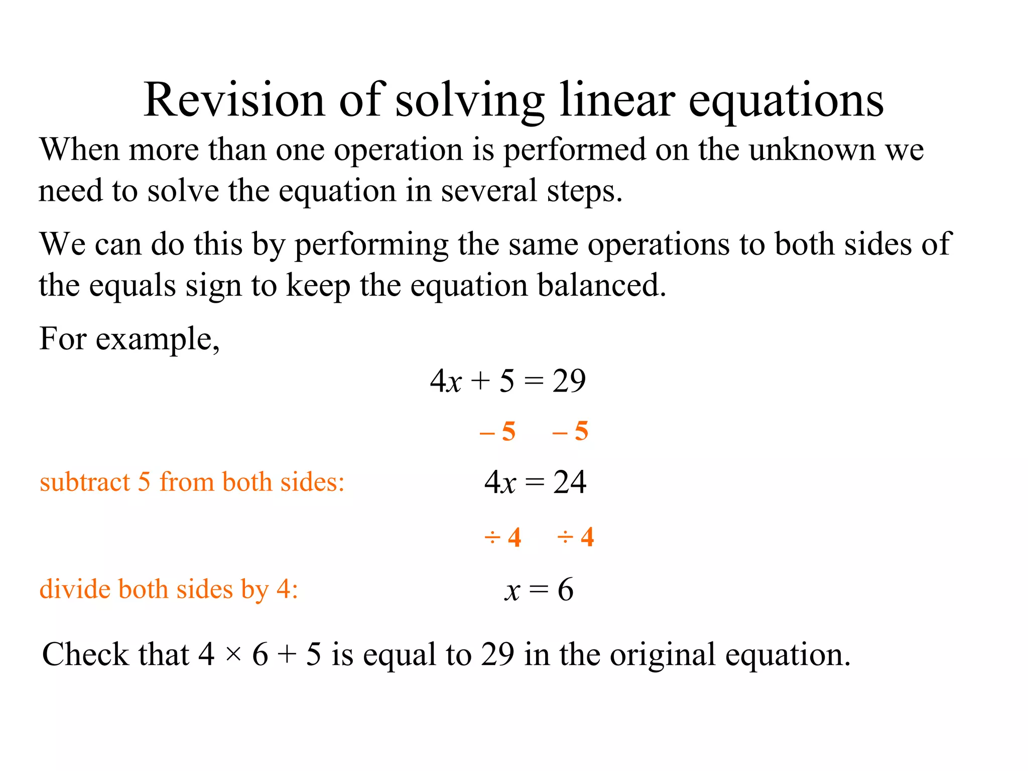When more than one operation is performed on the unknown we need to solve the equation in several steps. We can do this by performing the same operations to both sides of the equals sign to keep the equation balanced. For example, 4 x  + 5 = 29 4 x  = 24 x  = 6 Check that 4  × 6 + 5 is equal to 29 in the original equation. Revision of solving linear equations subtract  5 from both sides: –  5 –  5 ÷ 4 ÷ 4 divide  both sides by 4: 