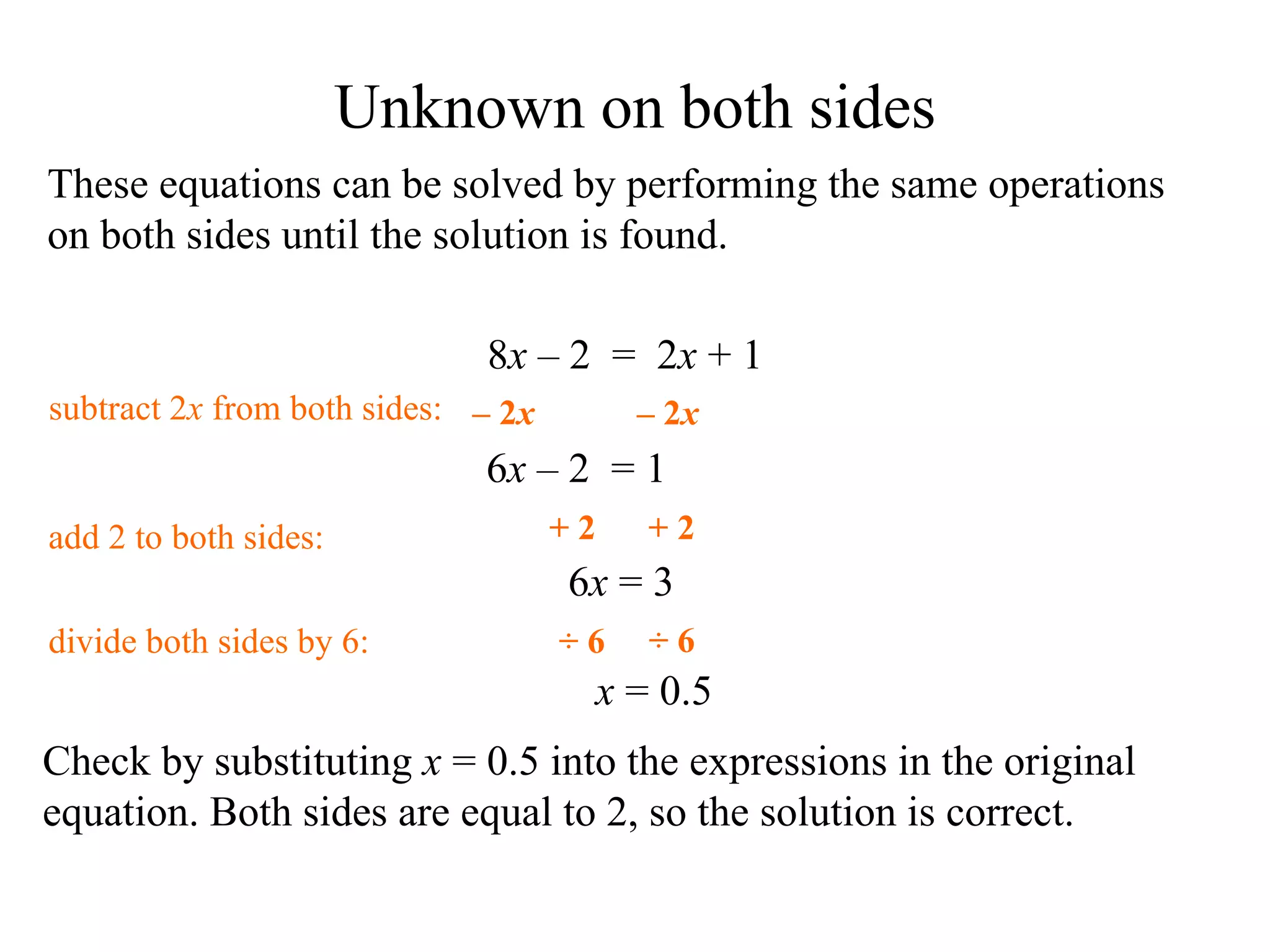 These equations can be solved by performing the same operations on both sides until the solution is found. Check by substituting  x  = 0.5 into the expressions in the original equation .  Both sides are equal to 2, so the solution is correct. 6 x   – 2  = 1 add 2 to  both sides: divide  both sides by 6: x  = 0.5 6 x  =  3 subtract 2 x  from  both sides: Unknown on both sides 8 x   – 2  =  2 x  + 1 + 2 + 2 ÷ 6 ÷ 6 –  2 x –  2 x 