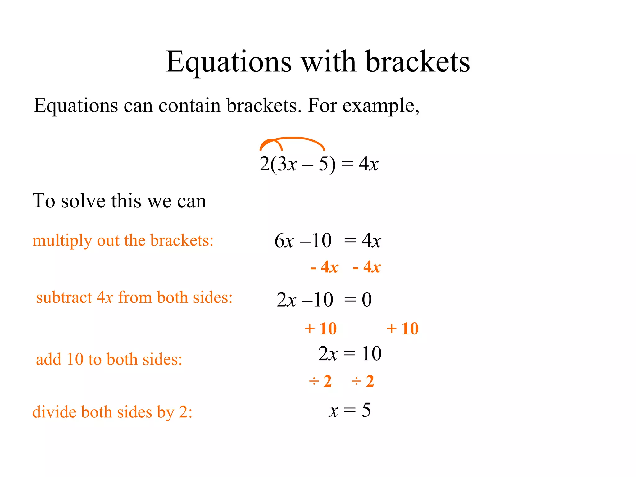 Equations can contain brackets. For example, 2(3 x   –  5) = 4 x To solve this we can multiply out the brackets: 6 x – 10 = 4 x 2 x  – 10   = 0 2 x  = 10 x  = 5 Equations with brackets + 10 + 10 add 10 to both sides: - 4 x - 4 x subtract 4 x  from both sides: ÷ 2 ÷ 2 divide both sides by 2: 
