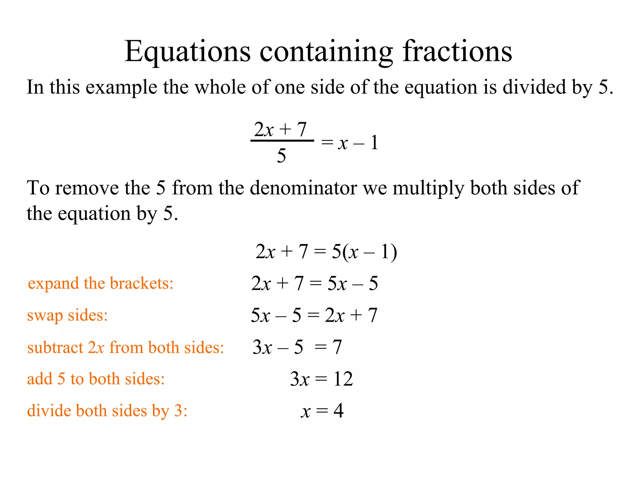In this example the whole of one side of the equation is divided by 5. To remove the 5 from the denominator we multiply both sides of the equation by 5. 2 x  + 7 = 5( x   – 1) swap sides: 5 x   – 5  = 2 x  + 7  add 5 to both sides: 3 x   – 5   = 7 subtract 2 x  from both sides: 3 x  = 12 divide both sides by 3: x  = 4 expand the brackets: 2 x  + 7 = 5 x   – 5   Equations containing fractions 2 x  + 7 5 =  x   – 1   