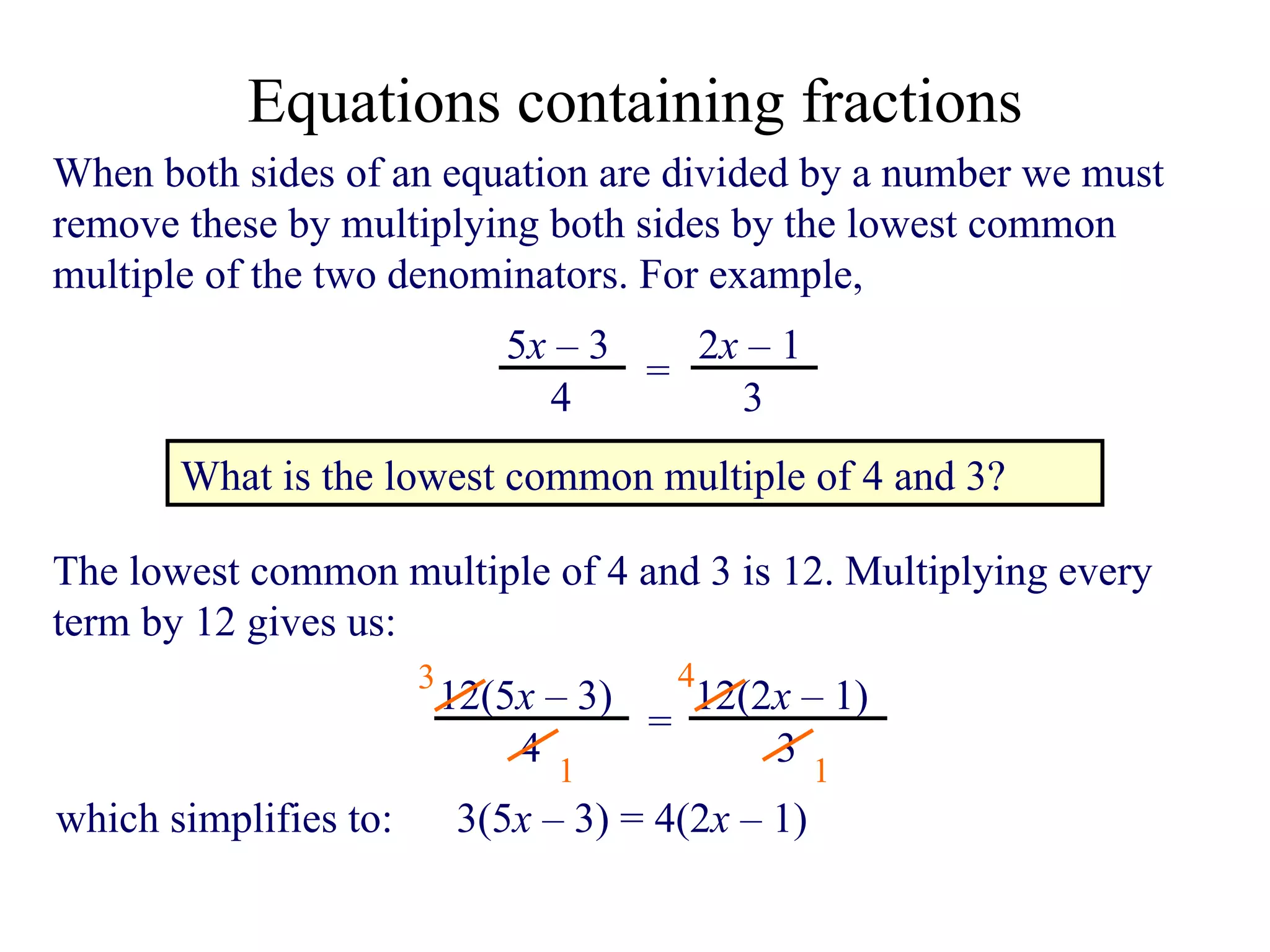 When both sides of an equation are divided by a number we must remove these by multiplying both sides by the lowest common multiple of the two denominators. For example,  What is the lowest common multiple of 4 and 3? The lowest common multiple of 4 and 3 is 12. Multiplying every term by 12 gives us: 3 1 4 1 which simplifies to:  3( 5 x   –  3) = 4(2 x   –  1) Equations containing fractions 5 x   –  3 4 = 2 x   –  1 3 12(5 x   –  3) 4 = 12(2 x   –  1) 3 
