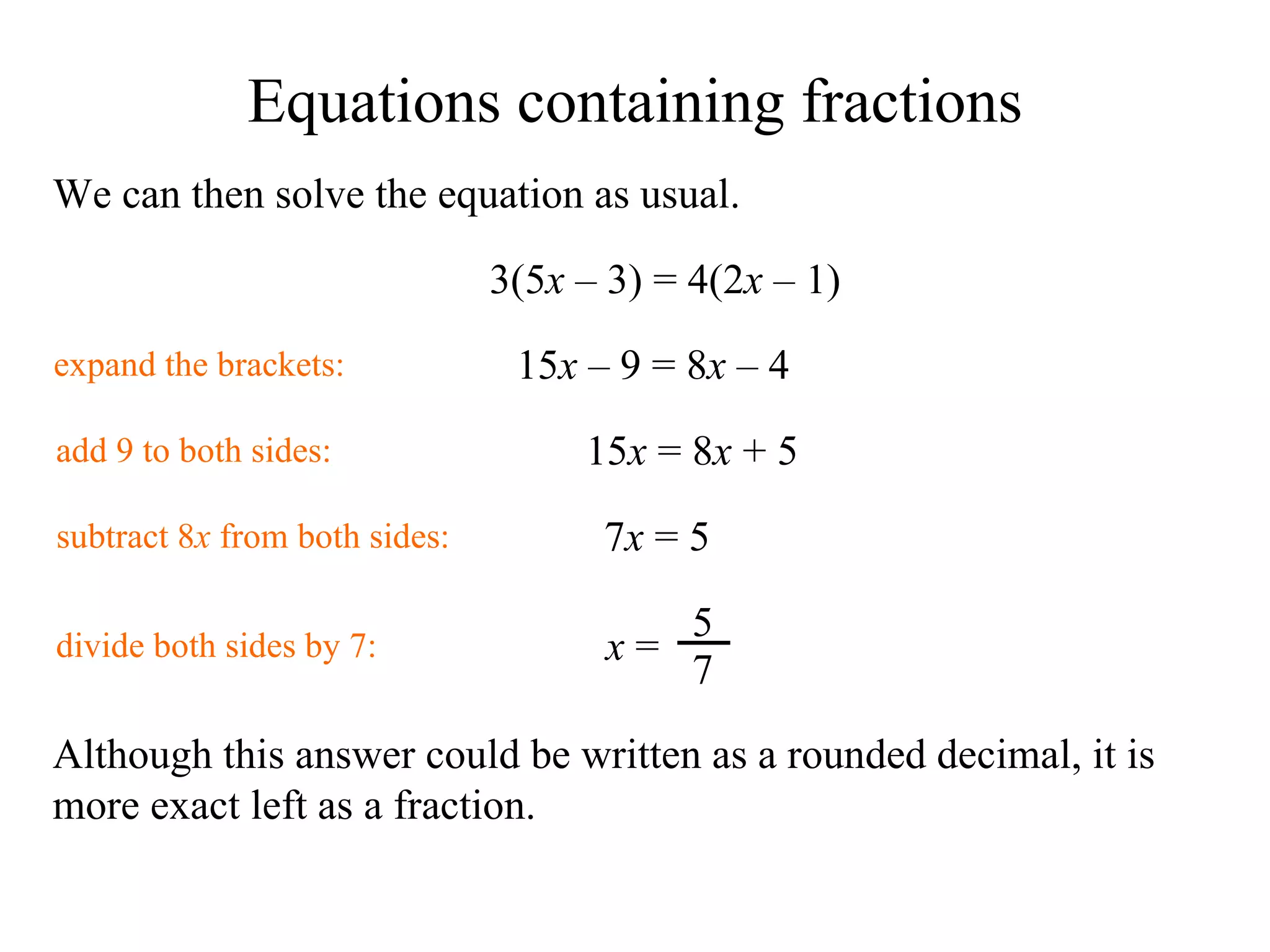 We can then solve the equation as usual. 3( 5 x   –  3) = 4(2 x   –  1) expand the brackets: 1 5 x   –  9 = 8 x   –  4 add 9 to both sides: 1 5 x  = 8 x   + 5 subtract 8 x  from both sides: 7 x  =  5 divide both sides by 7: Although this answer could be written as a rounded decimal, it is more exact left as a fraction. Equations containing fractions x  = 5 7 