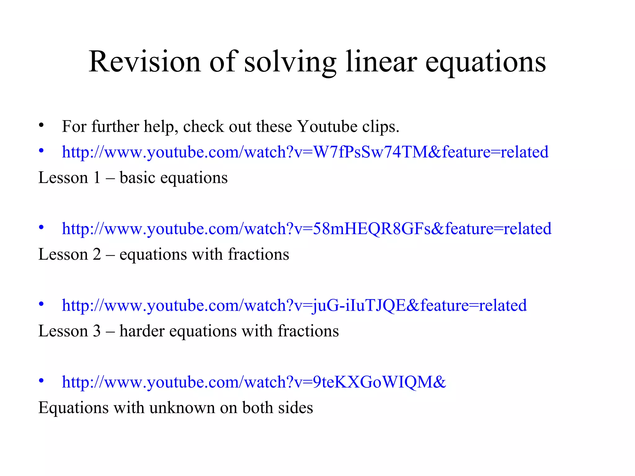 Revision of solving linear equations For further help, check out these Youtube clips. http://www.youtube.com/watch?v=W7fPsSw74TM&feature=related Lesson 1 – basic equations http://www.youtube.com/watch?v=58mHEQR8GFs&feature=related Lesson 2 – equations with fractions  http://www.youtube.com/watch?v=juG-iIuTJQE&feature=related Lesson 3 – harder equations with fractions http://www.youtube.com/watch?v=9teKXGoWIQM& Equations with unknown on both sides 