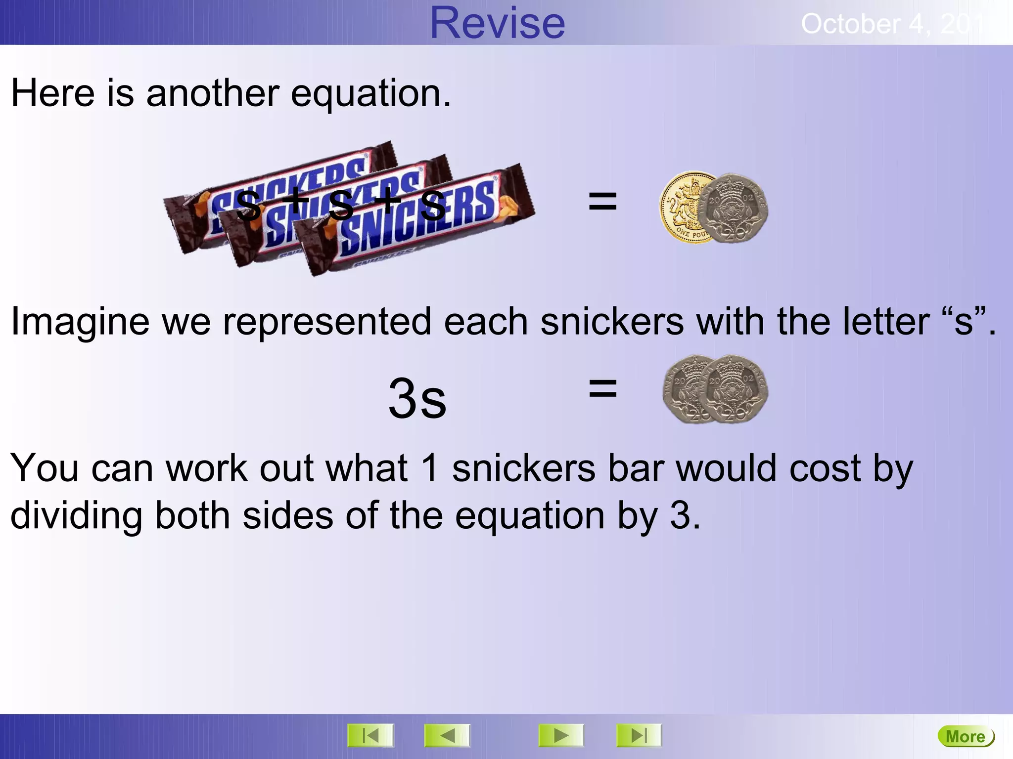 Revise               October 4, 2012

Here is another equation.

            s+s+s                =

Imagine we represented each snickers with the letter “s”.

                     3s          =
You can work out what 1 snickers bar would cost by
dividing both sides of the equation by 3.




                                                       More
                                                       Next
 