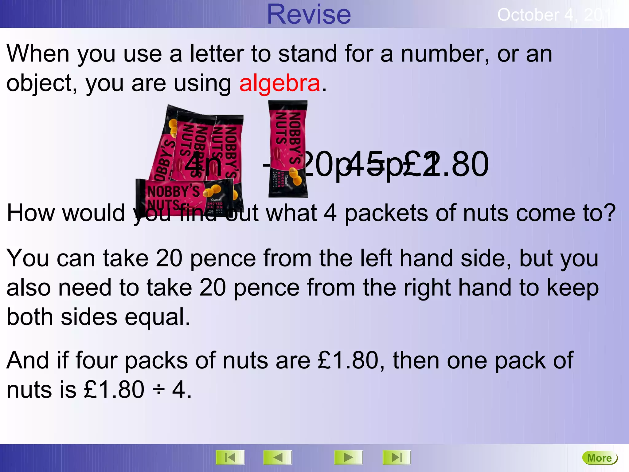 Revise               October 4, 2012

When you use a letter to stand for a number, or an
object, you are using algebra.


                4n          45p£2
                       +n20p = £1.80
How would you find out what 4 packets of nuts come to?
You can take 20 pence from the left hand side, but you
also need to take 20 pence from the right hand to keep
both sides equal.
And if four packs of nuts are £1.80, then one pack of
nuts is £1.80 ÷ 4.

                                                        More
                                                        Next
 