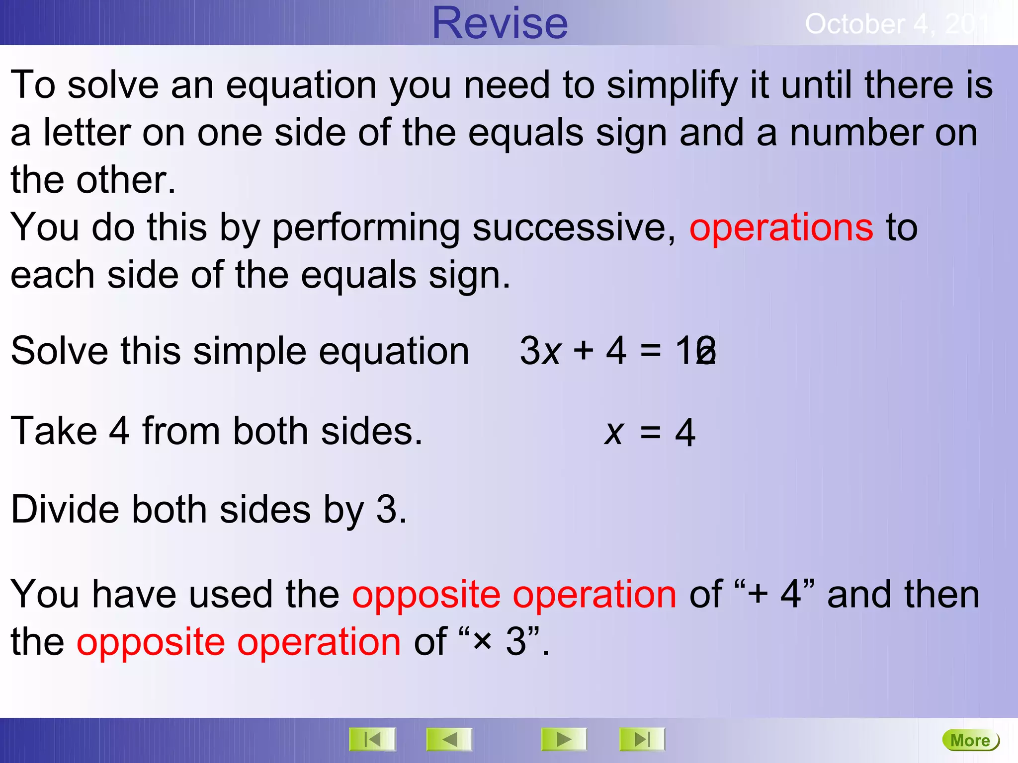 Revise               October 4, 2012

To solve an equation you need to simplify it until there is
a letter on one side of the equals sign and a number on
the other.
You do this by performing successive, operations to
each side of the equals sign.
Solve this simple equation    3x + 4 = 16
                                       12

Take 4 from both sides.            x=4
Divide both sides by 3.

You have used the opposite operation of “+ 4” and then
the opposite operation of “× 3”.

                                                         More
                                                         Next
 