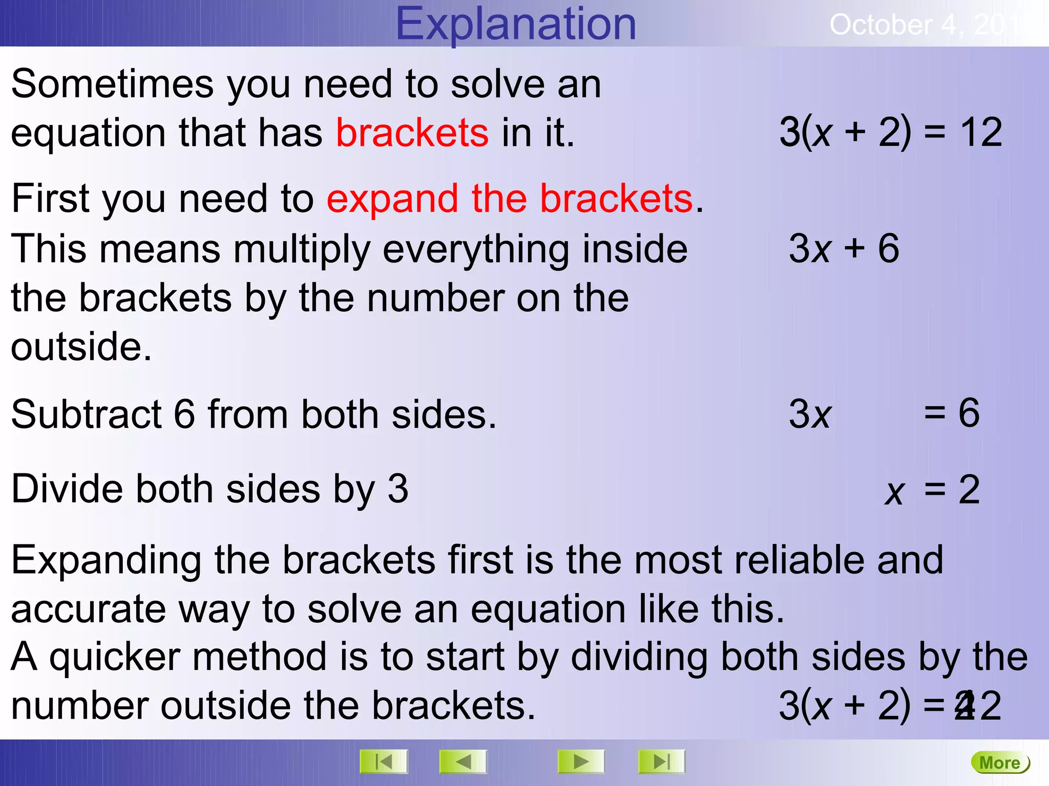 Explanation              October 4, 2012

Sometimes you need to solve an
equation that has brackets in it.          3(x + 2) = 12
First you need to expand the brackets.
This means multiply everything inside       3x + 6
the brackets by the number on the
outside.
Subtract 6 from both sides.                 3x       =6
Divide both sides by 3                           x =2
Expanding the brackets first is the most reliable and
accurate way to solve an equation like this.
A quicker method is to start by dividing both sides by the
number outside the brackets.                3(x + 2) = 2
                                                       4
                                                       12
                                                        More
                                                        Next
 