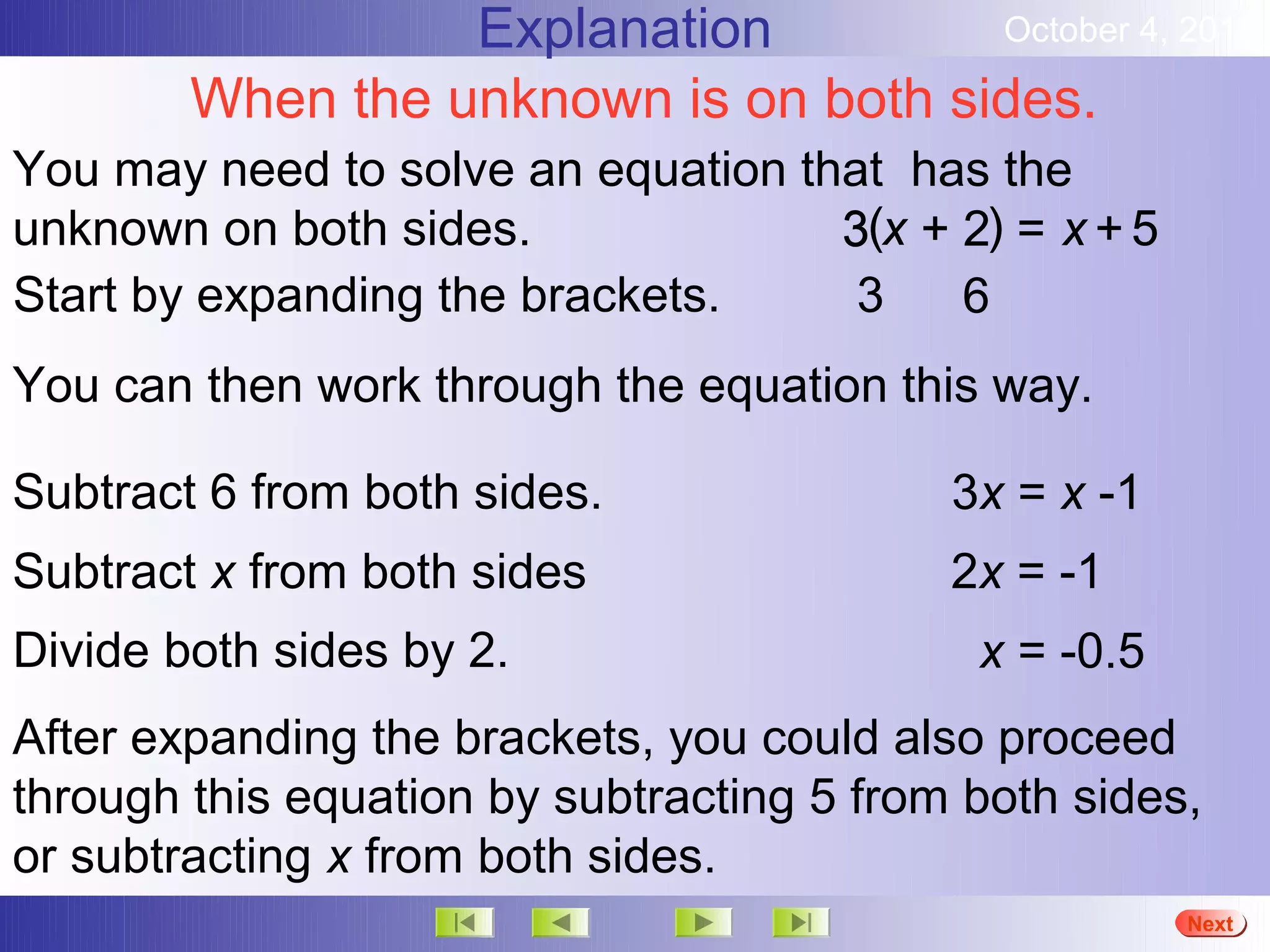 Explanation         October 4, 2012

        When the unknown is on both sides.
You may need to solve an equation that has the
unknown on both sides.              3(x + 2) = x + 5
Start by expanding the brackets.     3    6
You can then work through the equation this way.

Subtract 6 from both sides.                3x = x -1
Subtract x from both sides                 2x = -1
Divide both sides by 2.                     x = -0.5
After expanding the brackets, you could also proceed
through this equation by subtracting 5 from both sides,
or subtracting x from both sides.
                                                       More
                                                       Next
                                                       End
 