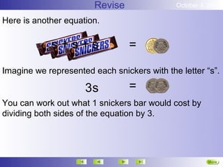 Revise               October 4, 2012

Here is another equation.

            s+s+s                =

Imagine we represented each snickers with the letter “s”.

                     3s          =
You can work out what 1 snickers bar would cost by
dividing both sides of the equation by 3.




                                                       More
                                                       Next
 