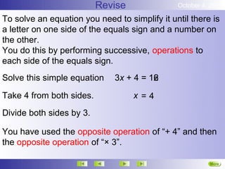 Revise               October 4, 2012

To solve an equation you need to simplify it until there is
a letter on one side of the equals sign and a number on
the other.
You do this by performing successive, operations to
each side of the equals sign.
Solve this simple equation    3x + 4 = 16
                                       12

Take 4 from both sides.            x=4
Divide both sides by 3.

You have used the opposite operation of “+ 4” and then
the opposite operation of “× 3”.

                                                         More
                                                         Next
 