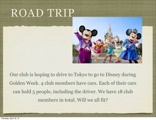 ROAD TRIP
Our club is hoping to drive to Tokyo to go to Disney during
Golden Week. 4 club members have cars. Each of their cars
can hold 5 people, including the driver. We have 18 club
members in total. Will we all fit?
Thursday, April 16, 15
 