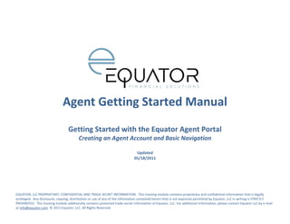 Agent Getting Started Manual
                                   Getting Started with the Equator Agent Portal
                                         Creating an Agent Account and Basic Navigation

                                                                               Updated
                                                                              05/18/2011




EQUATOR, LLC PROPRIETARY, CONFIDENTIAL AND TRADE SECRET INFORMATION. This training module contains proprietary and confidential information that is legally
privileged. Any disclosure, copying, distribution or use of any of the information contained herein that is not expressly permitted by Equator, LLC in writing is STRICTLY
PROHIBITED. This training module additionally contains protected trade secret information of Equator, LLC. For additional information, please contact Equator LLC by e-mail
at info@equator.com © 2011 Equator, LLC. All Rights Reserved.
 