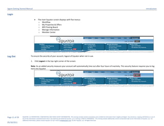 Agent Getting Started Manual                                                                                                                                                                                                  Introduction

Login

                                        The main Equator screen displays with five menus:
                                         o Workflow
                                         o My Properties & Offers
                                         o BPO Posting Board
                                         o Manage Information
                                         o Member Center




Log Out                       To ensure the security of your account, logout of Equator when not in use.

                              1.    Click Logout in the top right corner of the screen.

                              Note: As an added security measure your account will automatically time out after four hours of inactivity. This security feature requires you to log
                              back into Equator.




Page 11 of 29   EQUATOR, LLC PROPRIETARY, CONFIDENTIAL AND TRADE SECRET INFORMATION. This training module contains proprietary and confidential information that is legally privileged. Any disclosure, copying, distribution or use of
                any of the information contained herein that is not expressly permitted by Equator, LLC in writing is STRICTLY PROHIBITED. This training module additionally contains protected trade secret information of Equator, LLC. For
                additional information, please contact Equator LLC by e-mail at info@equator.com © 2011 Equator, LLC. All Rights Reserved
05/18/2011
 