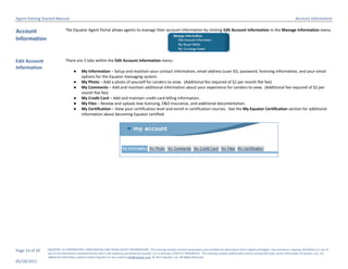 Agent Getting Started Manual                                                                                                                                                                                       Account Information

Account                       The Equator Agent Portal allows agents to manage their account information by clicking Edit Account Information in the Manage Information menu.

Information


Edit Account                  There are 5 tabs within the Edit Account Information menu:
Information
                                    ●     My Information – Setup and maintain your contact information, email address (user ID), password, licensing information, and your email
                                          options for the Equator messaging system.
                                    ●     My Photo – Add a photo of yourself for Lenders to view. (Additional fee required of $2 per month flat fee)
                                    ●     My Comments – Add and maintain additional information about your experience for Lenders to view. (Additional fee required of $2 per
                                          month flat fee)
                                    ●     My Credit Card – Add and maintain credit card billing information.
                                    ●     My Files – Review and upload new licensing, E&O Insurance, and additional documentation.
                                    ●     My Certification – View your certification level and enroll in certification courses. See the My Equator Certification section for additional
                                          information about becoming Equator certified.




Page 14 of 29   EQUATOR, LLC PROPRIETARY, CONFIDENTIAL AND TRADE SECRET INFORMATION. This training module contains proprietary and confidential information that is legally privileged. Any disclosure, copying, distribution or use of
                any of the information contained herein that is not expressly permitted by Equator, LLC in writing is STRICTLY PROHIBITED. This training module additionally contains protected trade secret information of Equator, LLC. For
                additional information, please contact Equator LLC by e-mail at info@equator.com © 2011 Equator, LLC. All Rights Reserved
05/18/2011
 