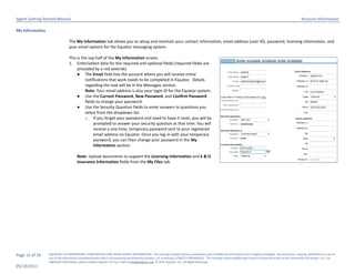 Agent Getting Started Manual                                                                                                                                                                                        Account Information

My Information

                                The My Information tab allows you to setup and maintain your contact information, email address (user ID), password, licensing information, and
                                your email options for the Equator messaging system.

                                This is the top half of the My Information screen.
                                1. Enter/select data for the required and optional fields (required fields are
                                     preceded by a red asterisk).
                                     ● The Email field lists the account where you will receive initial
                                          notifications that work needs to be completed in Equator. Details
                                          regarding the task will be in the Messages section.
                                          Note: Your email address is also your login ID for the Equator system.
                                     ● Use the Current Password, New Password, and Confirm Password
                                          fields to change your password.
                                     ● Use the Security Question fields to enter answers to questions you
                                          select from the dropdown list.
                                          o If you forget your password and need to have it reset, you will be
                                               prompted to answer your security question at that time. You will
                                               receive a one time, temporary password sent to your registered
                                               email address on Equator. Once you log-in with your temporary
                                               password, you can then change your password in the My
                                               Information section.

                                      Note: Upload documents to support the Licensing Information and E & O
                                      Insurance Information fields from the My Files tab.




Page 15 of 29    EQUATOR, LLC PROPRIETARY, CONFIDENTIAL AND TRADE SECRET INFORMATION. This training module contains proprietary and confidential information that is legally privileged. Any disclosure, copying, distribution or use of
                 any of the information contained herein that is not expressly permitted by Equator, LLC in writing is STRICTLY PROHIBITED. This training module additionally contains protected trade secret information of Equator, LLC. For
                 additional information, please contact Equator LLC by e-mail at info@equator.com © 2011 Equator, LLC. All Rights Reserved
05/18/2011
 