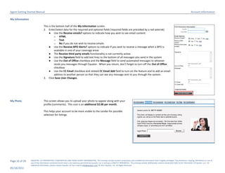 Agent Getting Started Manual                                                                                                                                                                                        Account Information

My Information

                                This is the bottom half of the My Information screen.
                                2. Enter/select data for the required and optional fields (required fields are preceded by a red asterisk)
                                     ● Use the Receive emails? options to indicate how you wish to see email content:
                                          o HTML
                                          o Text
                                          o No if you do not wish to receive emails
                                     ● Use the Receive BPO Alerts? options to indicate if you wish to receive a message when a BPO is
                                          available in one of your coverage areas
                                     ● The Receive third party emails functionality is not currently active.
                                     ● Use the Signature field to add text lines to the bottom of all messages you send in the system
                                     ● Use the Out of Office checkbox and the Message field to send automated messages to whoever
                                          sends you messages through Equator. When you return, don’t forget to turn off the Out of Office
                                          checkbox
                                     ● Use the CC Email checkbox and related CC Email Add field to turn on the feature and to add an email
                                          address to another person so that they can see any message sent to you through the system.
                                3. Click Save User Changes.




My Photo                        This screen allows you to upload your photo to appear along with your
                                profile (comments). This cost is an additional $2.00 per month.

                                This helps your account to be more visible to the Lender for possible
                                selection for listings.




Page 16 of 29    EQUATOR, LLC PROPRIETARY, CONFIDENTIAL AND TRADE SECRET INFORMATION. This training module contains proprietary and confidential information that is legally privileged. Any disclosure, copying, distribution or use of
                 any of the information contained herein that is not expressly permitted by Equator, LLC in writing is STRICTLY PROHIBITED. This training module additionally contains protected trade secret information of Equator, LLC. For
                 additional information, please contact Equator LLC by e-mail at info@equator.com © 2011 Equator, LLC. All Rights Reserved
05/18/2011
 