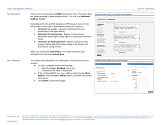 Agent Getting Started Manual                                                                                                                                                                                        Account Information

My Comments                    Enter comments about yourself (225 characters or less). The system does
                               not allow uploading of advertising brochures. This cost is an additional
                               $2.00 per month.

                               Uploading comments (profile) about yourself helps your account to be
                               more visible to the Lender, Homeowners, Buyers and Investors.
                                    Comments for Lenders – displays in the Lender/Servicer
                                        workstation in the Agent Search
                                    Comments for Homeowners – displays to Homeowners
                                        /Borrowers searching for Listing Agents in the Equator Borrower
                                        Portal
                                    Comments for Buyers/Investors – displays to Buyers on the
                                        property details page of for active listings in the Equator FLS
                                        (Foreclosure Listing Service)

                               NOTE: You cannot add Comments to your profile unless you have
                               activated more than one Coverage Area.


My Credit Card                 This screen shows the credit card information currently setup for your
                               account.
                                    ● To select a different credit card for billing:
                                        o Select the Enter a New Card option and
                                        o Complete all the fields in this section
                                    ● If the credit card bill is sent to an address other than the Work
                                        Address, select the Other Address option, and enter the address
                                        information.
                                     Click Submit to save the changes.




Page 17 of 29    EQUATOR, LLC PROPRIETARY, CONFIDENTIAL AND TRADE SECRET INFORMATION. This training module contains proprietary and confidential information that is legally privileged. Any disclosure, copying, distribution or use of
                 any of the information contained herein that is not expressly permitted by Equator, LLC in writing is STRICTLY PROHIBITED. This training module additionally contains protected trade secret information of Equator, LLC. For
                 additional information, please contact Equator LLC by e-mail at info@equator.com © 2011 Equator, LLC. All Rights Reserved
05/18/2011
 