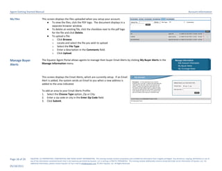 Agent Getting Started Manual                                                                                                                                                                                       Account Information

My Files                      This screen displays the files uploaded when you setup your account.
                                   ● To view the files, click the PDF logo. The document displays in a
                                       separate browser window.
                                   ● To delete an existing file, click the checkbox next to the pdf logo
                                       for the file and click Delete.
                                   ● To upload a file:
                                       o Click Browse.
                                       o Locate and select the file you wish to upload
                                       o Select the File Type
                                       o Enter a description in the Comments field.
                                       o Click Upload.

Manage Buyer                  The Equator Agent Portal allows agents to manage their buyer Email Alerts by clicking My Buyer Alerts in the
Alerts                        Manage Information menu.



                              This screen displays the Email Alerts, which are currently setup. If an Email
                              Alert is added, the system sends an Email to you when a new address is
                              added to the area indicated.

                              To add an area to your Email Alerts Profile:
                              1. Select the Choose Type option, Zip or City.
                              2. Enter a zip code or city in the Enter Zip Code field.
                              3. Click Submit.




Page 18 of 29   EQUATOR, LLC PROPRIETARY, CONFIDENTIAL AND TRADE SECRET INFORMATION. This training module contains proprietary and confidential information that is legally privileged. Any disclosure, copying, distribution or use of
                any of the information contained herein that is not expressly permitted by Equator, LLC in writing is STRICTLY PROHIBITED. This training module additionally contains protected trade secret information of Equator, LLC. For
                additional information, please contact Equator LLC by e-mail at info@equator.com © 2011 Equator, LLC. All Rights Reserved
05/18/2011
 