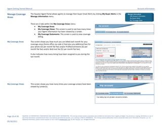 Agent Getting Started Manual                                                                                                                                                                                       Account Information

Manage Coverage               The Equator Agent Portal allows agents to manage their buyer Email Alerts by clicking My Buyer Alerts in the
Areas                         Manage Information menu.


                              There are 3 tabs within the My Coverage Areas menu:
                                   My Coverage Areas
                                   My Coverage Views: This screen is used to see how many times
                                      your Agent information has been viewed by a Lender.
                                   My Coverage Statements: This screen is used to view coverage
                                      billing.

My Coverage Areas             This screen shows you how much you are billed each month for your
                              coverage areas (home office zip code is free) plus any additional fees for
                              your photo ($2 per month flat fee) and/or Profile/Comments ($2 per
                              month flat fee) and/or Bold text fee ($1 per month flat fee).

                              It also indicates how many listing have been assigned to you during the
                              last month.




My Coverage Views             This screen shows you how many times your coverage area(s) have been
                              viewed by Lender(s).




Page 19 of 29   EQUATOR, LLC PROPRIETARY, CONFIDENTIAL AND TRADE SECRET INFORMATION. This training module contains proprietary and confidential information that is legally privileged. Any disclosure, copying, distribution or use of
                any of the information contained herein that is not expressly permitted by Equator, LLC in writing is STRICTLY PROHIBITED. This training module additionally contains protected trade secret information of Equator, LLC. For
                additional information, please contact Equator LLC by e-mail at info@equator.com © 2011 Equator, LLC. All Rights Reserved
05/18/2011
 