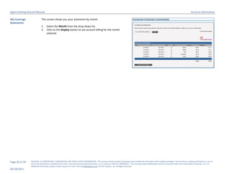 Agent Getting Started Manual                                                                                                                                                                                       Account Information

My Coverage                 This screen shows you your statement by month.
Statements
                            1.     Select the Month from the drop-down list.
                            2.     Click on the Display button to see account billing for the month
                                   selected.




Page 20 of 29   EQUATOR, LLC PROPRIETARY, CONFIDENTIAL AND TRADE SECRET INFORMATION. This training module contains proprietary and confidential information that is legally privileged. Any disclosure, copying, distribution or use of
                any of the information contained herein that is not expressly permitted by Equator, LLC in writing is STRICTLY PROHIBITED. This training module additionally contains protected trade secret information of Equator, LLC. For
                additional information, please contact Equator LLC by e-mail at info@equator.com © 2011 Equator, LLC. All Rights Reserved
05/18/2011
 