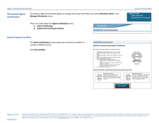 Agent Getting Started Manual                                                                                                                                                                                       Account Information

My Equator Agent              The Equator Agent Portal allows agents to manage their buyer Email Alerts by clicking My Buyer Alerts in the
Certification                 Manage Information menu.


                              There are 2 tabs within the Agent Certification menu:
                                  ● Select Certification
                                  ● Payment & Certification History



Become Equator Certified

                              The Select Certifications screen allows you to become certified in a
                              number of different areas.

                              Click Get Certified.




Page 21 of 29   EQUATOR, LLC PROPRIETARY, CONFIDENTIAL AND TRADE SECRET INFORMATION. This training module contains proprietary and confidential information that is legally privileged. Any disclosure, copying, distribution or use of
                any of the information contained herein that is not expressly permitted by Equator, LLC in writing is STRICTLY PROHIBITED. This training module additionally contains protected trade secret information of Equator, LLC. For
                additional information, please contact Equator LLC by e-mail at info@equator.com © 2011 Equator, LLC. All Rights Reserved
05/18/2011
 