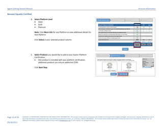 Agent Getting Started Manual                                                                                                                                                                                       Account Information

Become Equator Certified

                              1.    Select Platform Level
                                     Silver
                                     Gold
                                     Platinum

                                    Note: Click More Info for any Platform to view additional details for
                                    that Platform.

                                    Click Select in your selected product column.




                              2.    Select Products you would like to add to your Equtor Platform
                                    Certification.
                                     One product is included with your platform certification,
                                        additional products are only an additional $199.

                                    Click Next Step.




Page 22 of 29   EQUATOR, LLC PROPRIETARY, CONFIDENTIAL AND TRADE SECRET INFORMATION. This training module contains proprietary and confidential information that is legally privileged. Any disclosure, copying, distribution or use of
                any of the information contained herein that is not expressly permitted by Equator, LLC in writing is STRICTLY PROHIBITED. This training module additionally contains protected trade secret information of Equator, LLC. For
                additional information, please contact Equator LLC by e-mail at info@equator.com © 2011 Equator, LLC. All Rights Reserved
05/18/2011
 