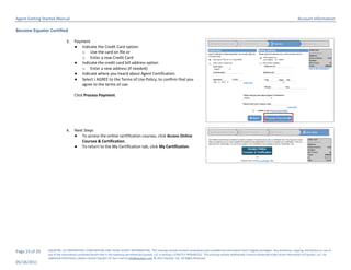 Agent Getting Started Manual                                                                                                                                                                                       Account Information

Become Equator Certified

                              3.    Payment
                                    ● Indicate the Credit Card option:
                                       o Use the card on file or
                                       o Enter a new Credit Card
                                    ● Indicate the credit card bill address option
                                       o Enter a new address (if needed)
                                    ● Indicate where you heard about Agent Certification
                                    ● Select I AGREE to the Terms of Use Policy, to confirm that you
                                       agree to the terms of use.

                                    Click Process Payment.




                              4.    Next Steps
                                    ● To access the online certification courses, click Access Online
                                        Courses & Certification.
                                    ● To return to the My Certification tab, click My Certification.




Page 23 of 29   EQUATOR, LLC PROPRIETARY, CONFIDENTIAL AND TRADE SECRET INFORMATION. This training module contains proprietary and confidential information that is legally privileged. Any disclosure, copying, distribution or use of
                any of the information contained herein that is not expressly permitted by Equator, LLC in writing is STRICTLY PROHIBITED. This training module additionally contains protected trade secret information of Equator, LLC. For
                additional information, please contact Equator LLC by e-mail at info@equator.com © 2011 Equator, LLC. All Rights Reserved
05/18/2011
 