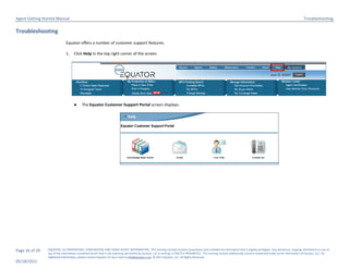 Agent Getting Started Manual                                                                                                                                                                                             Troubleshooting

Troubleshooting
                              Equator offers a number of customer support features.

                              1.    Click Help in the top right corner of the screen.




                                    ●     The Equator Customer Support Portal screen displays.




Page 26 of 29   EQUATOR, LLC PROPRIETARY, CONFIDENTIAL AND TRADE SECRET INFORMATION. This training module contains proprietary and confidential information that is legally privileged. Any disclosure, copying, distribution or use of
                any of the information contained herein that is not expressly permitted by Equator, LLC in writing is STRICTLY PROHIBITED. This training module additionally contains protected trade secret information of Equator, LLC. For
                additional information, please contact Equator LLC by e-mail at info@equator.com © 2011 Equator, LLC. All Rights Reserved
05/18/2011
 