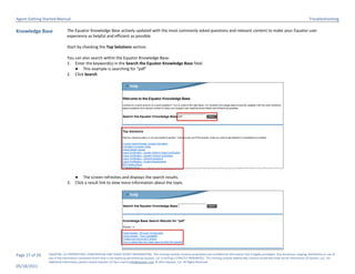 Agent Getting Started Manual                                                                                                                                                                                             Troubleshooting

Knowledge Base                The Equator Knowledge Base actively updated with the most commonly asked questions and relevant content to make your Equator user
                              experience as helpful and efficient as possible.

                              Start by checking the Top Solutions section.

                              You can also search within the Equator Knowledge Base:
                              1. Enter the keyword(s) in the Search the Equator Knowledge Base field.
                                  ● This example is searching for “pdf”
                              2. Click Search.




                                    ● The screen refreshes and displays the search results.
                              3.    Click a result link to view more information about the topic.




Page 27 of 29   EQUATOR, LLC PROPRIETARY, CONFIDENTIAL AND TRADE SECRET INFORMATION. This training module contains proprietary and confidential information that is legally privileged. Any disclosure, copying, distribution or use of
                any of the information contained herein that is not expressly permitted by Equator, LLC in writing is STRICTLY PROHIBITED. This training module additionally contains protected trade secret information of Equator, LLC. For
                additional information, please contact Equator LLC by e-mail at info@equator.com © 2011 Equator, LLC. All Rights Reserved
05/18/2011
 