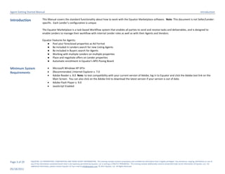 Agent Getting Started Manual                                                                                                                                                                                                  Introduction

Introduction                  This Manual covers the standard functionality about how to work with the Equator Marketplace software. Note: This document is not Seller/Lender-
                              specific. Each Lender’s configuration is unique.

                              The Equator Marketplace is a task-based Workflow system that enables all parties to send and receive tasks and deliverables, and is designed to
                              enable Lenders to manage their workflow with internal Lender roles as well as with their Agents and Vendors.

                              Equator Features for Agents:
                                  ● Post your foreclosed properties as Ad Format
                                  ● Be included in Lenders search for new Listing Agents
                                  ● Be included in Buyers search for Agents
                                  ● Working with multiple Lenders on multiple properties
                                  ● Place and negotiate offers on Lender properties
                                  ● Automatic enrollment in Equator’s BPO Posing Board

Minimum System                           Microsoft Windows XP SP3+
Requirements                             (Recommended ) Internet Explorer v. 7.0
                                         Adobe Reader v. 8.0 Note: to test compatibility with your current version of Adobe, log in to Equator and click the Adobe test link on the
                                          Main Screen. You can also click on the Adobe link to download the latest version if your version is out of date.
                                         Adobe Flash Player v. 9.0
                                         JavaScript Enabled




Page 3 of 29    EQUATOR, LLC PROPRIETARY, CONFIDENTIAL AND TRADE SECRET INFORMATION. This training module contains proprietary and confidential information that is legally privileged. Any disclosure, copying, distribution or use of
                any of the information contained herein that is not expressly permitted by Equator, LLC in writing is STRICTLY PROHIBITED. This training module additionally contains protected trade secret information of Equator, LLC. For
                additional information, please contact Equator LLC by e-mail at info@equator.com © 2011 Equator, LLC. All Rights Reserved
05/18/2011
 